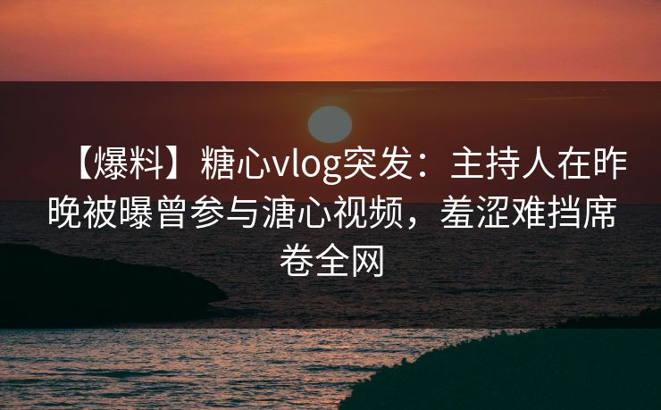 【爆料】糖心vlog突发：主持人在昨晚被曝曾参与溏心视频，羞涩难挡席卷全网
