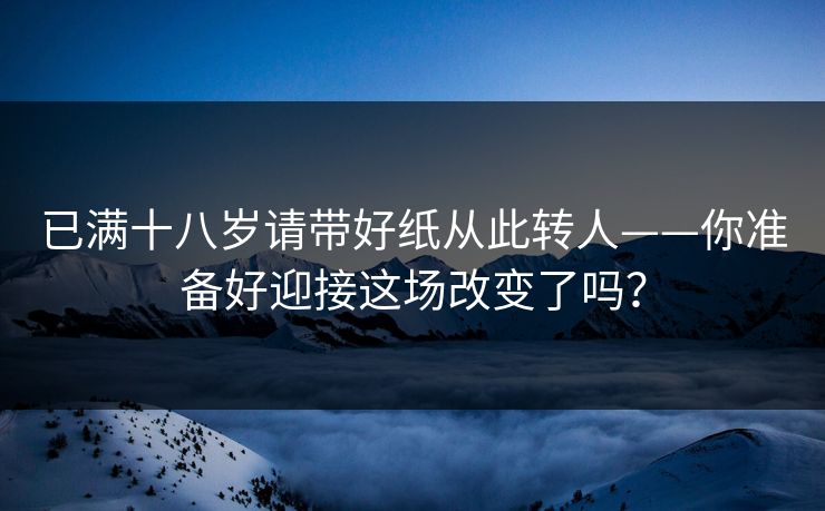 已满十八岁请带好纸从此转人——你准备好迎接这场改变了吗? 已满十八岁请带好纸从此转人——你准备好迎接这场改变了吗?
