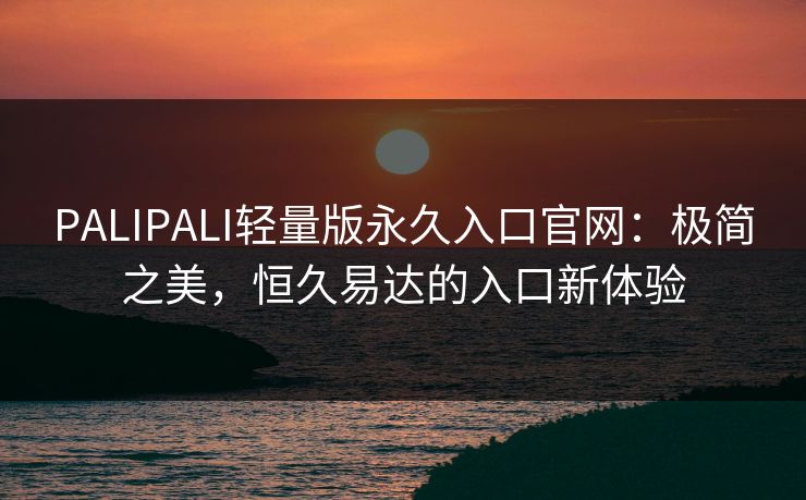PALIPALI轻量版永久入口官网：极简之美，恒久易达的入口新体验