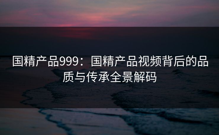国精产品999:国精产品视频背后的品质与传承全景解码 国精产品999:国精产品视频背后的品质与传承全景解码