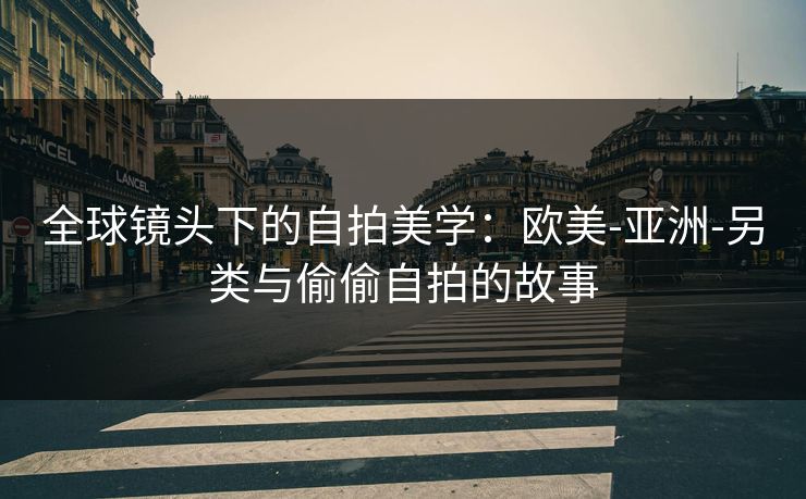 全球镜头下的自拍美学：欧美-亚洲-另类与偷偷自拍的故事