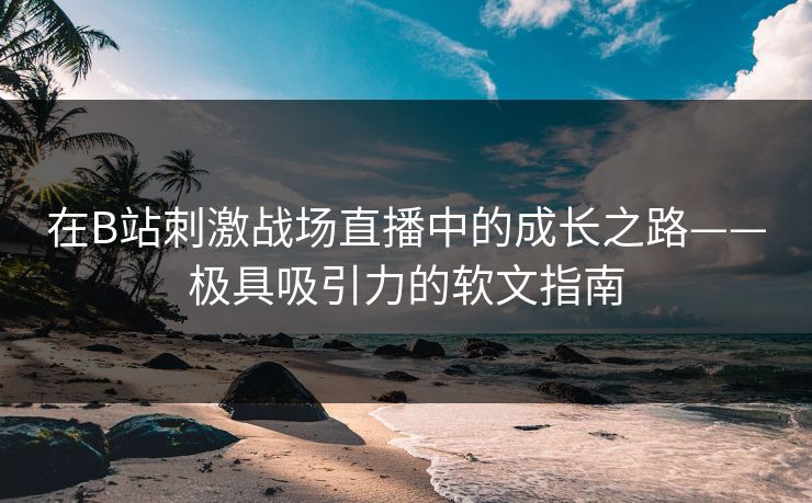 在B站刺激战场直播中的成长之路——极具吸引力的软文指南