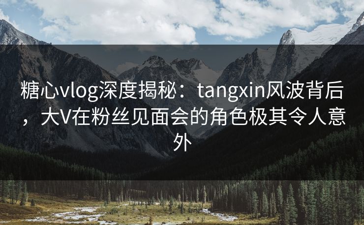 糖心vlog深度揭秘:tangxin风波背后,大V在粉丝见面会的角色极其令人意外 糖心vlog深度揭秘:tangxin风波背后,大V在粉丝见面会的角色极其令人意外