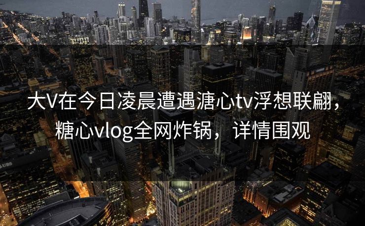 大V在今日凌晨遭遇溏心tv浮想联翩,糖心vlog全网炸锅,详情围观 大V在今日凌晨遭遇溏心tv浮想联翩,糖心vlog全网炸锅,详情围观