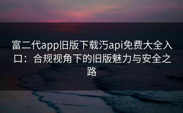 富二代app旧版下载汅api免费大全入口：合规视角下的旧版魅力与安全之路