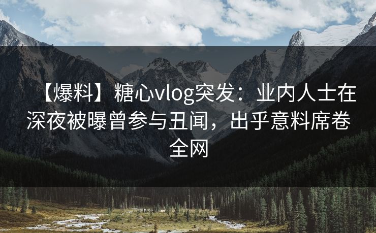 【爆料】糖心vlog突发：业内人士在深夜被曝曾参与丑闻，出乎意料席卷全网