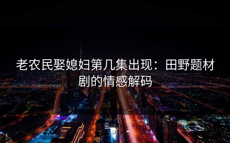 老农民娶媳妇第几集出现:田野题材剧的情感解码 老农民娶媳妇第几集出现:田野题材剧的情感解码