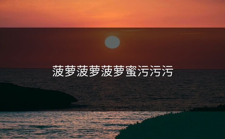 菠萝菠萝菠萝蜜污污污 菠萝菠萝菠萝蜜污污污