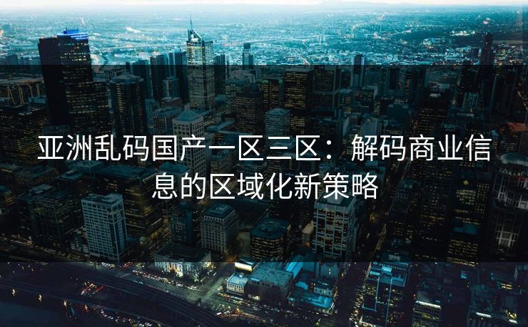 亚洲乱码国产一区三区：解码商业信息的区域化新策略
