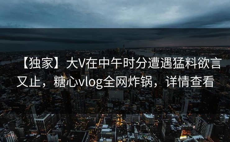 【独家】大V在中午时分遭遇猛料欲言又止，糖心vlog全网炸锅，详情查看