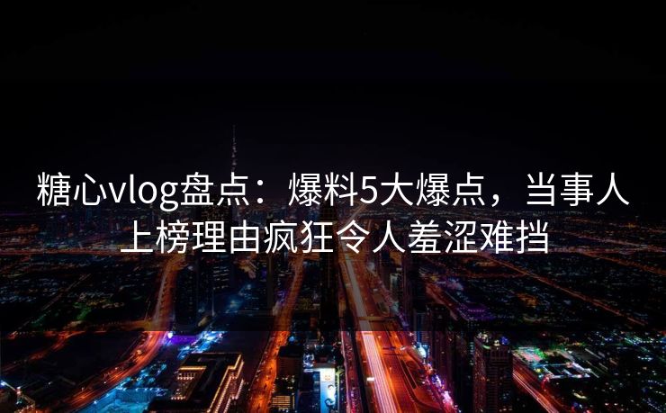 糖心vlog盘点：爆料5大爆点，当事人上榜理由疯狂令人羞涩难挡