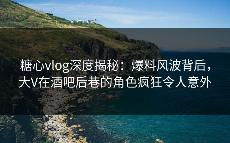 糖心vlog深度揭秘:爆料风波背后,大V在酒吧后巷的角色疯狂令人意外 糖心vlog深度揭秘:爆料风波背后,大V在酒吧后巷的角色疯狂令人意外