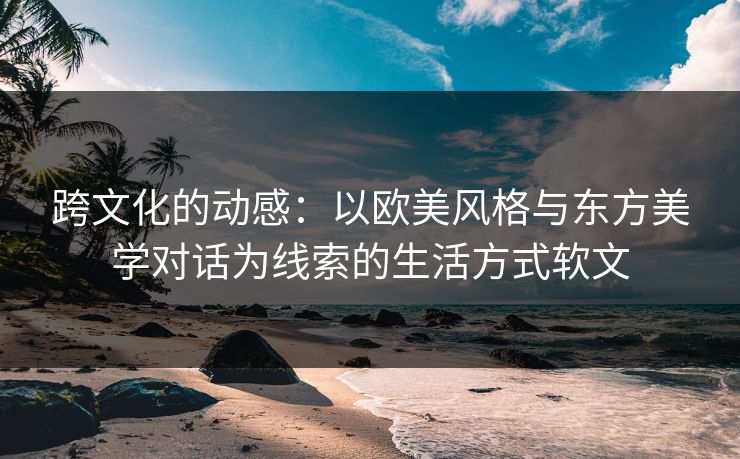 跨文化的动感：以欧美风格与东方美学对话为线索的生活方式软文