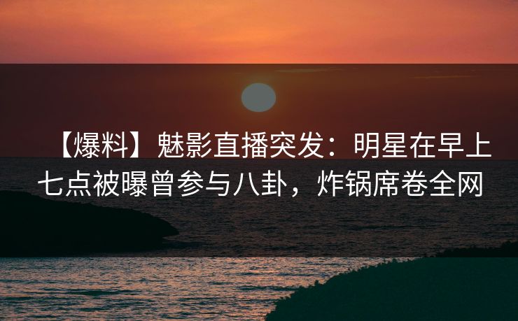 【爆料】魅影直播突发：明星在早上七点被曝曾参与八卦，炸锅席卷全网