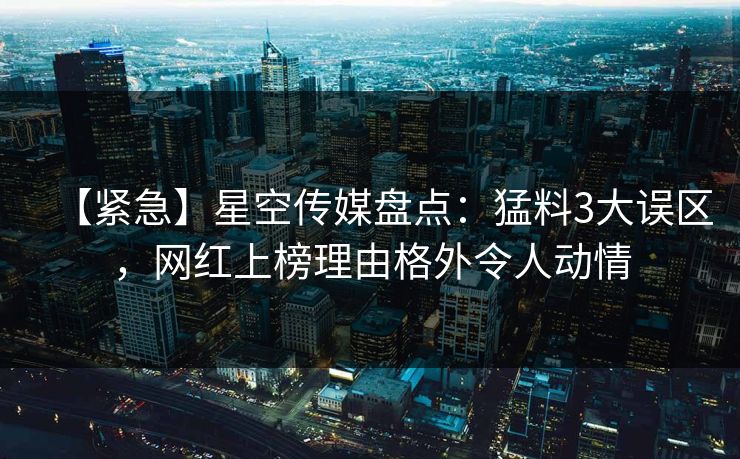 【紧急】星空传媒盘点:猛料3大误区,网红上榜理由格外令人动情 【紧急】星空传媒盘点:猛料3大误区,网红上榜理由格外令人动情