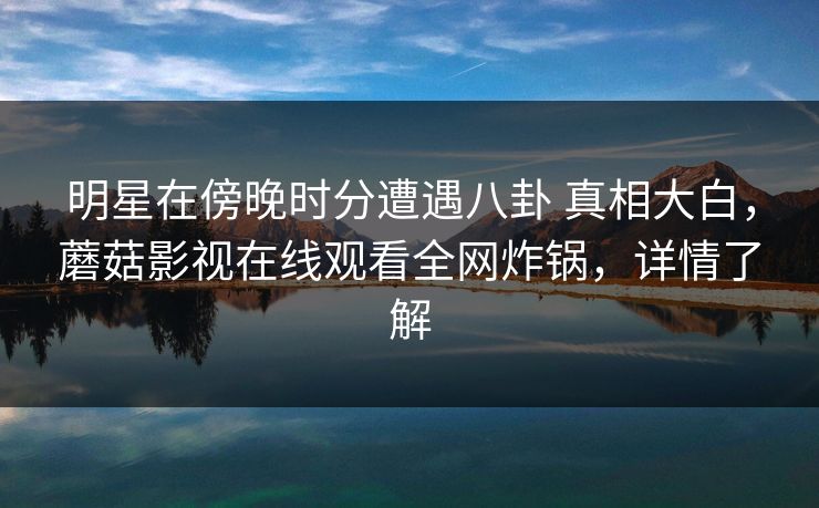 明星在傍晚时分遭遇八卦 真相大白，蘑菇影视在线观看全网炸锅，详情了解