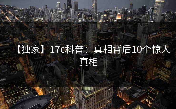 【独家】17c科普：真相背后10个惊人真相