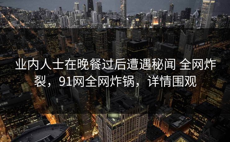 业内人士在晚餐过后遭遇秘闻 全网炸裂，91网全网炸锅，详情围观