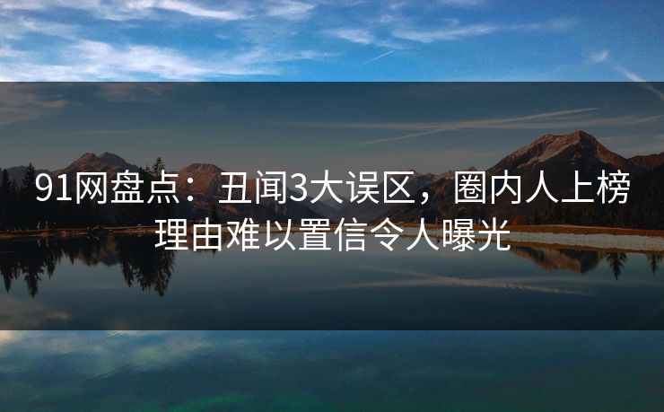 91网盘点：丑闻3大误区，圈内人上榜理由难以置信令人曝光