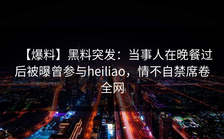 【爆料】黑料突发:当事人在晚餐过后被曝曾参与heiliao,情不自禁席卷全网 【爆料】黑料突发:当事人在晚餐过后被曝曾参与heiliao,情不自禁席卷全网