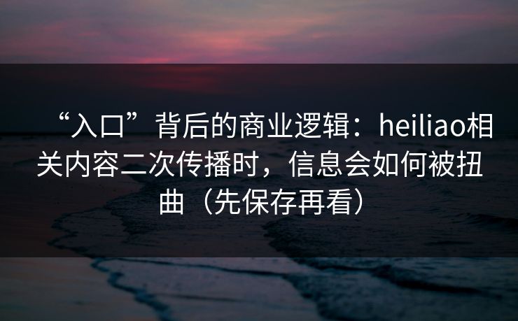 “入口”背后的商业逻辑：heiliao相关内容二次传播时，信息会如何被扭曲（先保存再看）