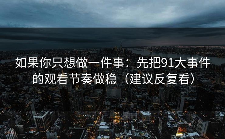 如果你只想做一件事：先把91大事件的观看节奏做稳（建议反复看）