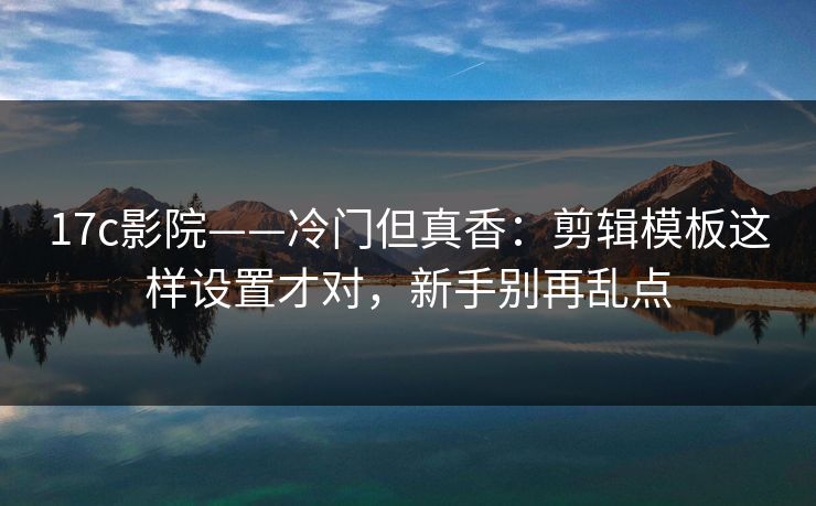 17c影院——冷门但真香：剪辑模板这样设置才对，新手别再乱点