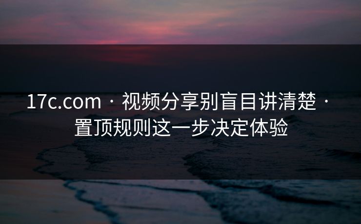 17c.com · 视频分享别盲目讲清楚 · 置顶规则这一步决定体验