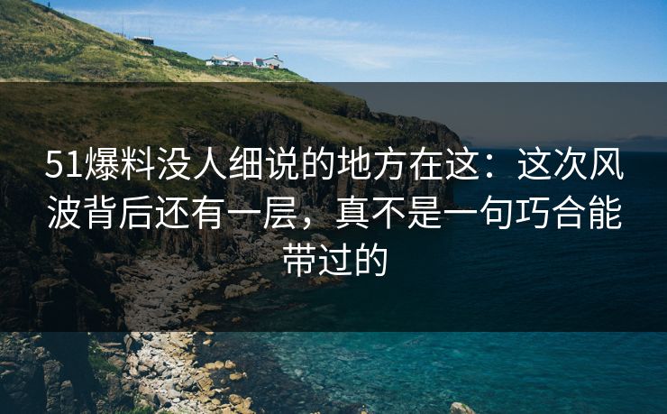 51爆料没人细说的地方在这：这次风波背后还有一层，真不是一句巧合能带过的