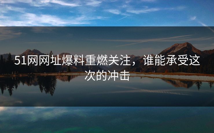 51网网址爆料重燃关注，谁能承受这次的冲击