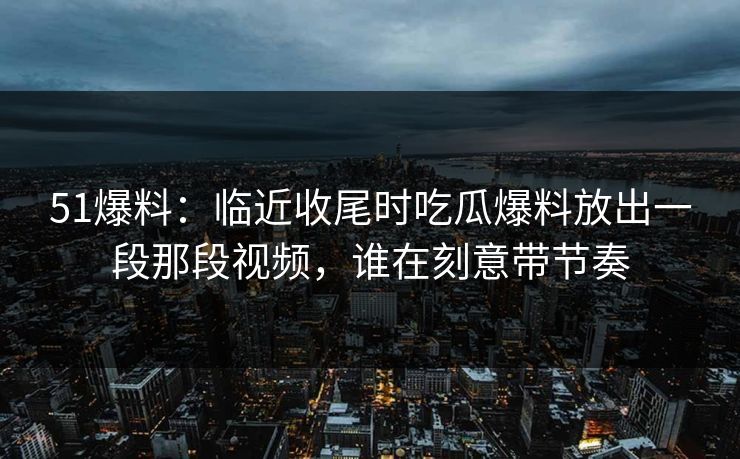 51爆料：临近收尾时吃瓜爆料放出一段那段视频，谁在刻意带节奏