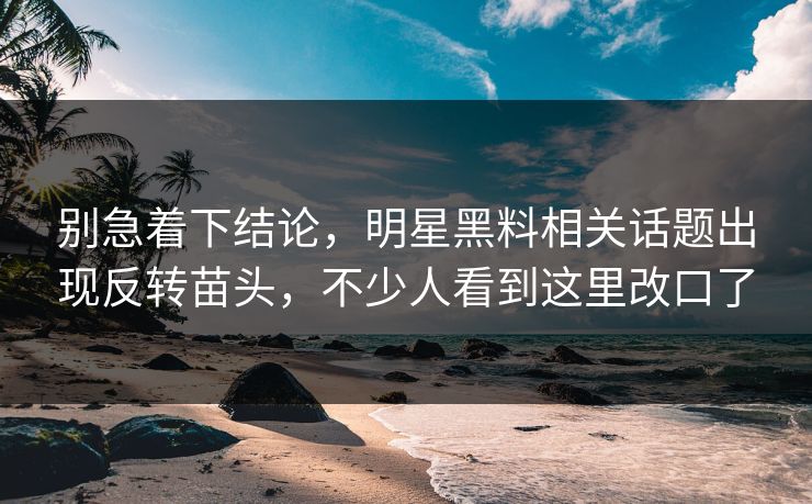 别急着下结论，明星黑料相关话题出现反转苗头，不少人看到这里改口了