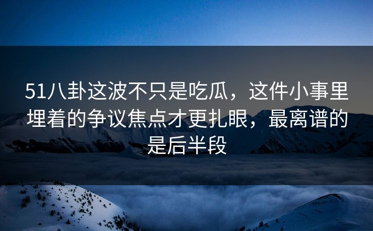 51八卦这波不只是吃瓜，这件小事里埋着的争议焦点才更扎眼，最离谱的是后半段