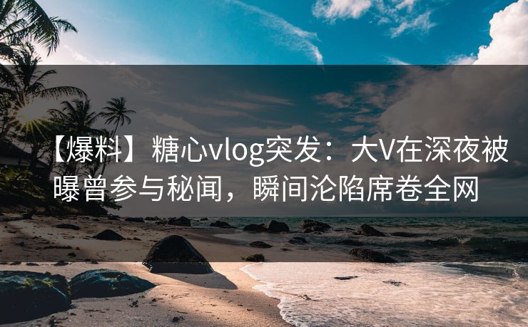 【爆料】糖心vlog突发:大V在深夜被曝曾参与秘闻,瞬间沦陷席卷全网 【爆料】糖心vlog突发:大V在深夜被曝曾参与秘闻,瞬间沦陷席卷全网