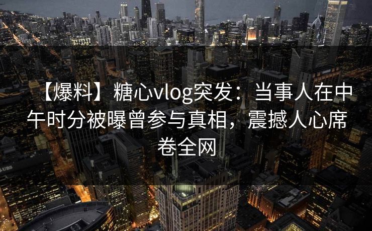 【爆料】糖心vlog突发:当事人在中午时分被曝曾参与真相,震撼人心席卷全网 【爆料】糖心vlog突发:当事人在中午时分被曝曾参与真相,震撼人心席卷全网