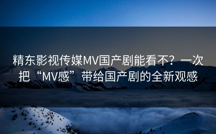 精东影视传媒MV国产剧能看不?一次把“MV感”带给国产剧的全新观感 精东影视传媒MV国产剧能看不?一次把“MV感”带给国产剧的全新观感