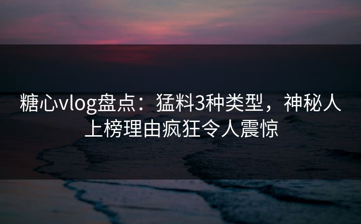 糖心vlog盘点：猛料3种类型，神秘人上榜理由疯狂令人震惊