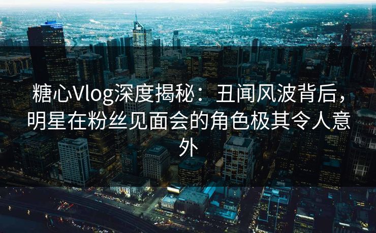 糖心Vlog深度揭秘:丑闻风波背后,明星在粉丝见面会的角色极其令人意外 糖心Vlog深度揭秘:丑闻风波背后,明星在粉丝见面会的角色极其令人意外