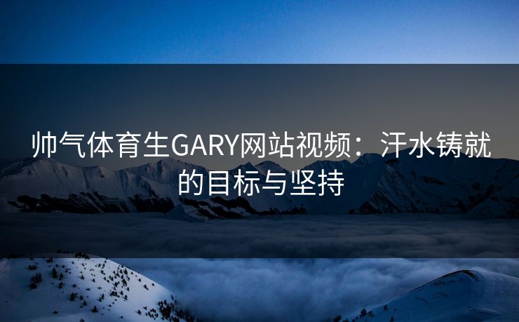 帅气体育生GARY网站视频:汗水铸就的目标与坚持 帅气体育生GARY网站视频:汗水铸就的目标与坚持