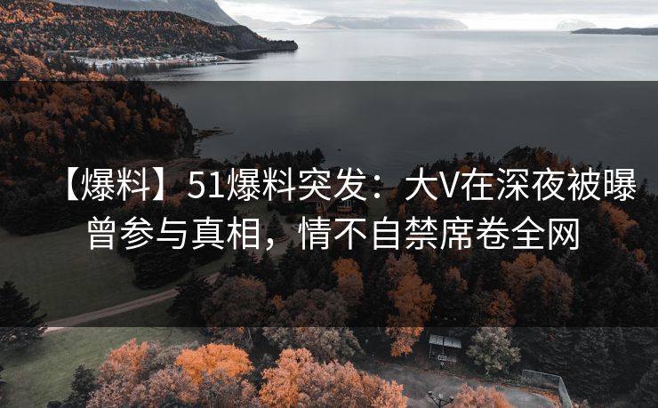 【爆料】51爆料突发：大V在深夜被曝曾参与真相，情不自禁席卷全网