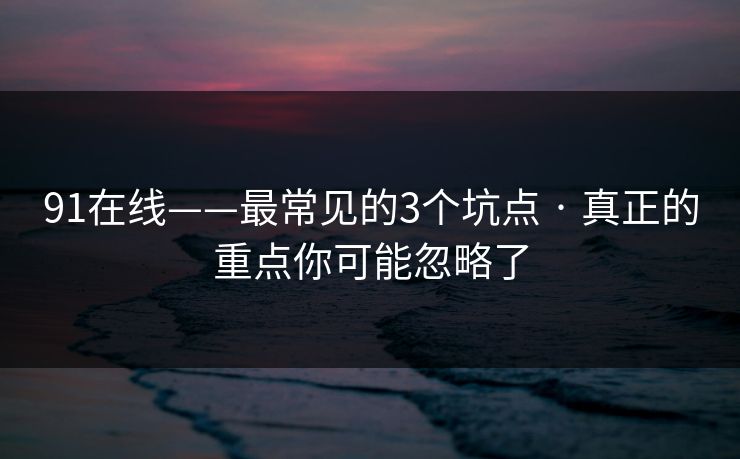 91在线——最常见的3个坑点 · 真正的重点你可能忽略了 91在线——最常见的3个坑点 · 真正的重点你可能忽略了