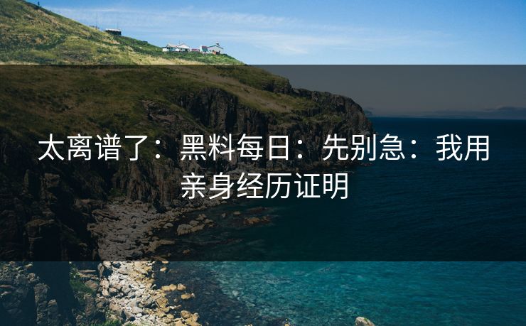太离谱了:黑料每日:先别急:我用亲身经历证明 太离谱了:黑料每日:先别急:我用亲身经历证明